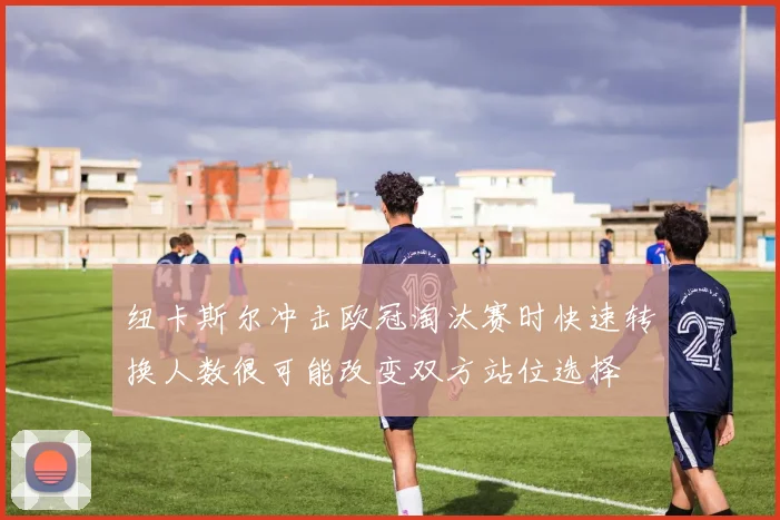 纽卡斯尔冲击欧冠淘汰赛时快速转换人数很可能改变双方站位选择
