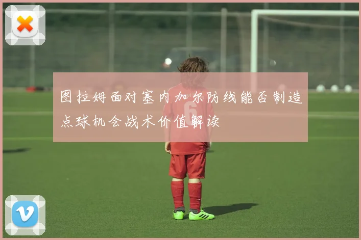 图拉姆面对塞内加尔防线能否制造点球机会战术价值解读