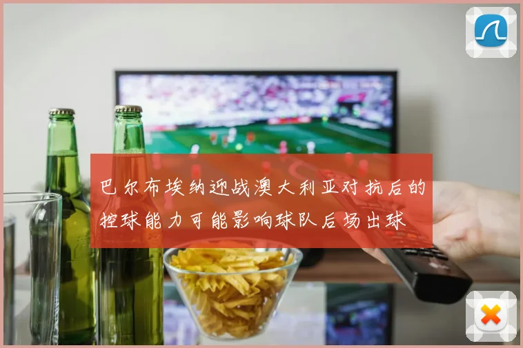 巴尔布埃纳迎战澳大利亚对抗后的控球能力可能影响球队后场出球