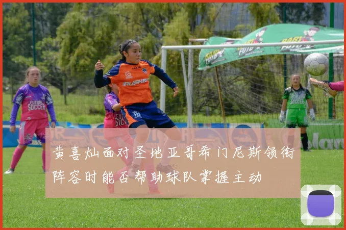 黄喜灿面对圣地亚哥希门尼斯领衔阵容时能否帮助球队掌握主动