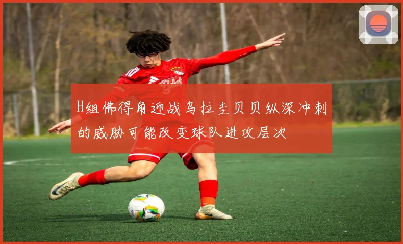 H组佛得角迎战乌拉圭贝贝纵深冲刺的威胁可能改变球队进攻层次