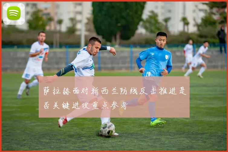 萨拉赫面对新西兰防线反击推进是否关键进攻重点参考