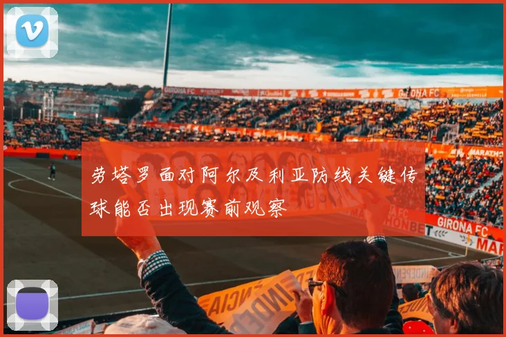 劳塔罗面对阿尔及利亚防线关键传球能否出现赛前观察