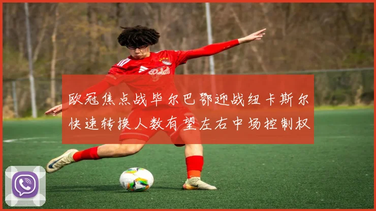 欧冠焦点战毕尔巴鄂迎战纽卡斯尔快速转换人数有望左右中场控制权