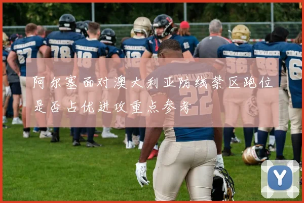 阿尔塞面对澳大利亚防线禁区跑位是否占优进攻重点参考 · 用户常问