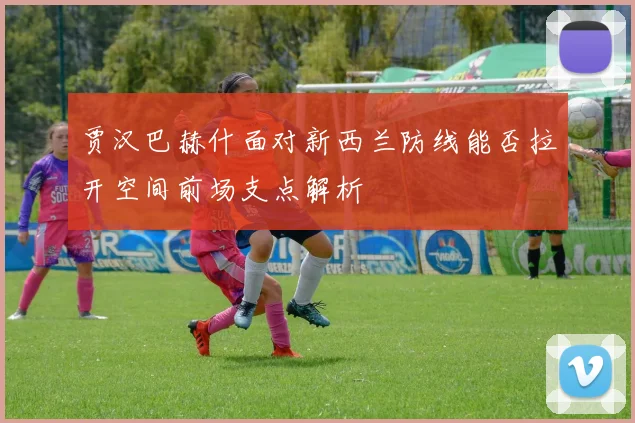 贾汉巴赫什面对新西兰防线能否拉开空间前场支点解析