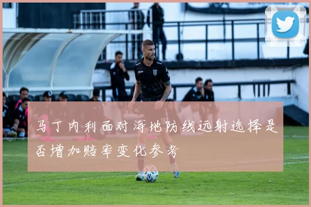 马丁内利面对海地防线远射选择是否增加赔率变化参考