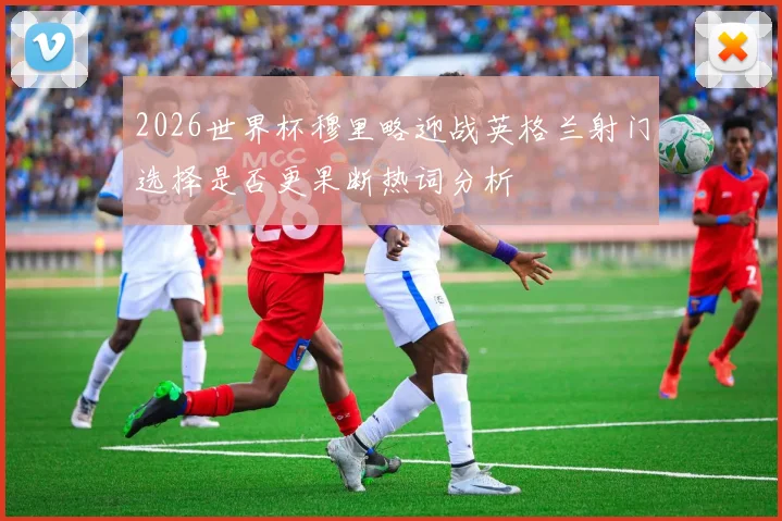 2026世界杯穆里略迎战英格兰射门选择是否更果断热词分析