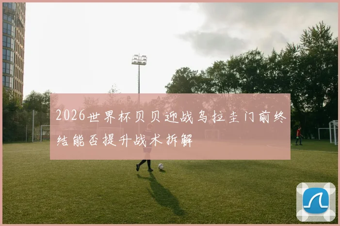 2026世界杯贝贝迎战乌拉圭门前终结能否提升战术拆解 — 详细说明