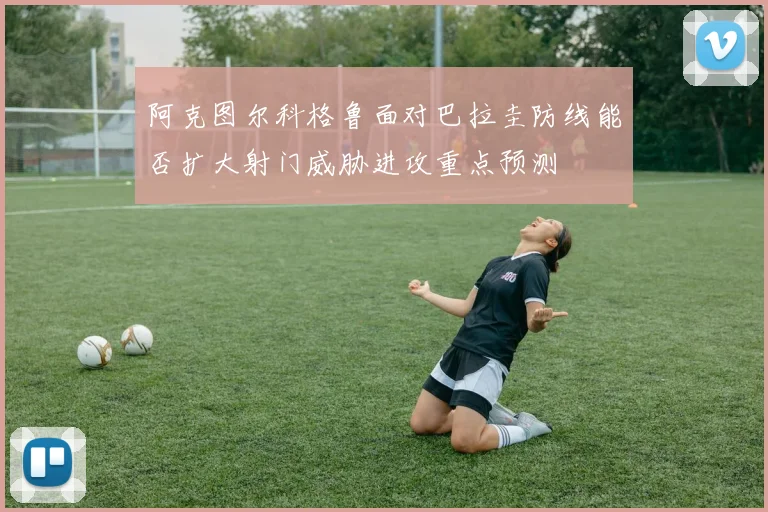 阿克图尔科格鲁面对巴拉圭防线能否扩大射门威胁进攻重点预测