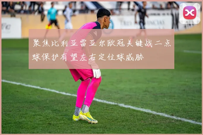 聚焦比利亚雷亚尔欧冠关键战二点球保护有望左右定位球威胁