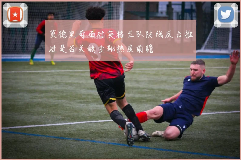 莫德里奇面对英格兰队防线反击推进是否关键金靴热度前瞻