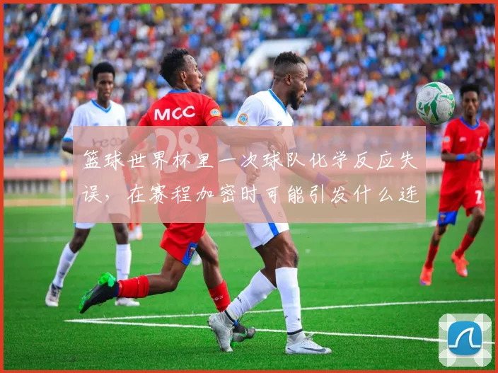 篮球世界杯里一次球队化学反应失误,在赛程加密时可能引发什么连锁变化