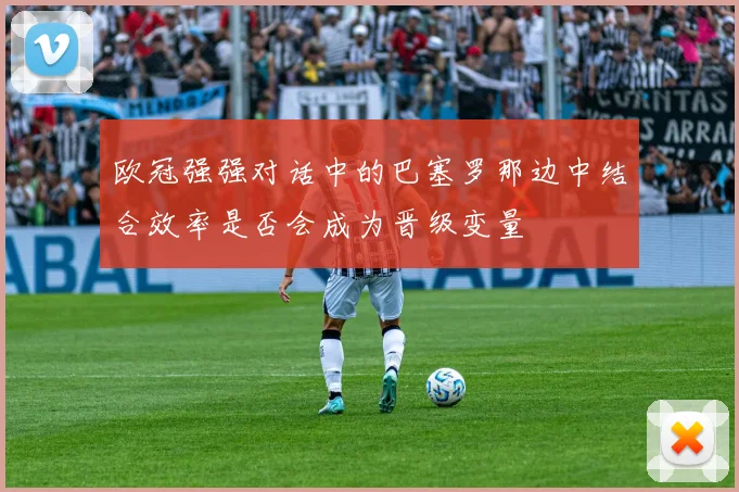 欧冠强强对话中的巴塞罗那边中结合效率是否会成为晋级变量