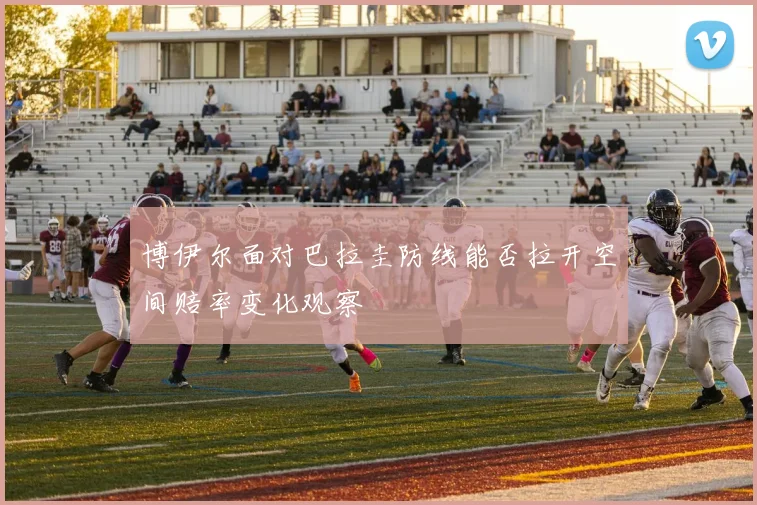 博伊尔面对巴拉圭防线能否拉开空间赔率变化观察
