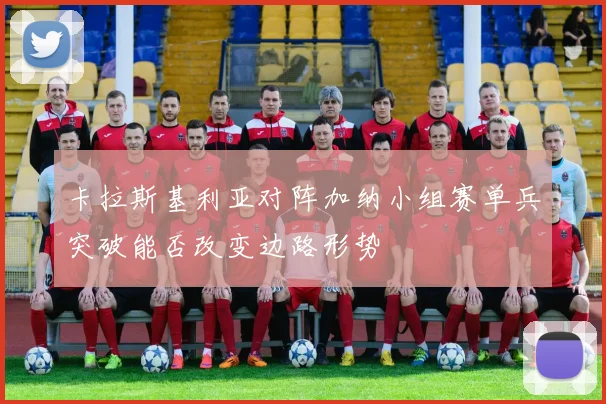 卡拉斯基利亚对阵加纳小组赛单兵突破能否改变边路形势