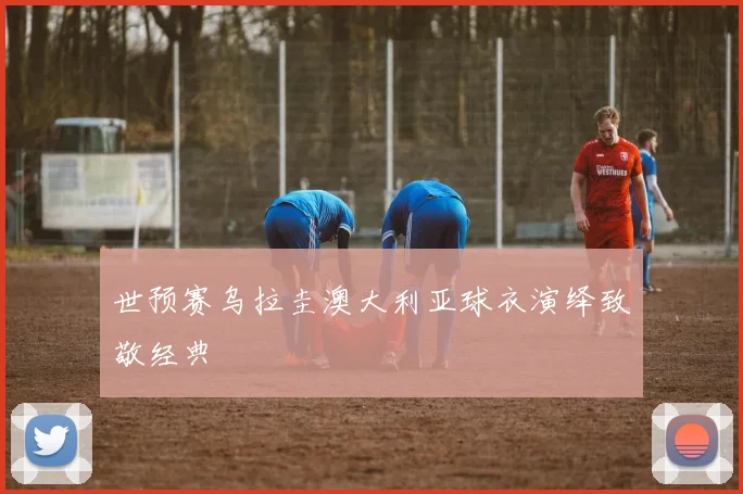 世预赛乌拉圭澳大利亚球衣演绎致敬经典