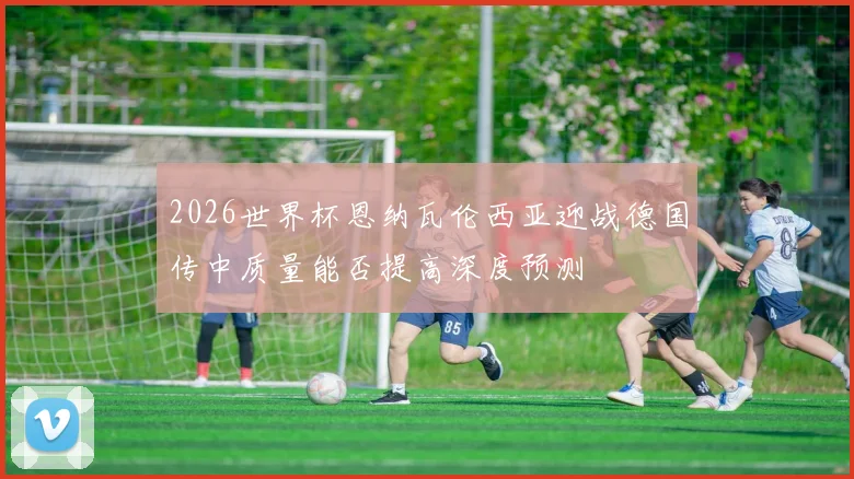 2026世界杯恩纳瓦伦西亚迎战德国传中质量能否提高深度预测