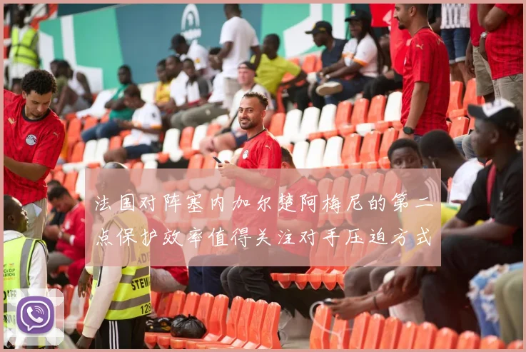 法国对阵塞内加尔楚阿梅尼的第二点保护效率值得关注对手压迫方式