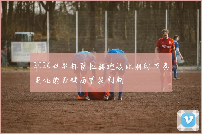 2026世界杯萨拉赫迎战比利时节奏变化能否破局首发判断