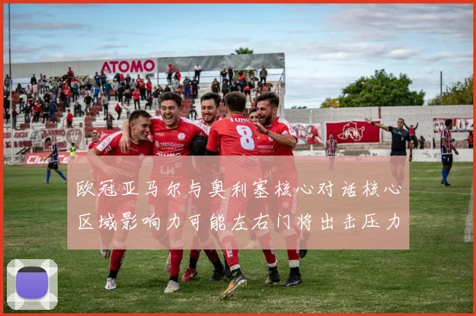 欧冠亚马尔与奥利塞核心对话核心区域影响力可能左右门将出击压力