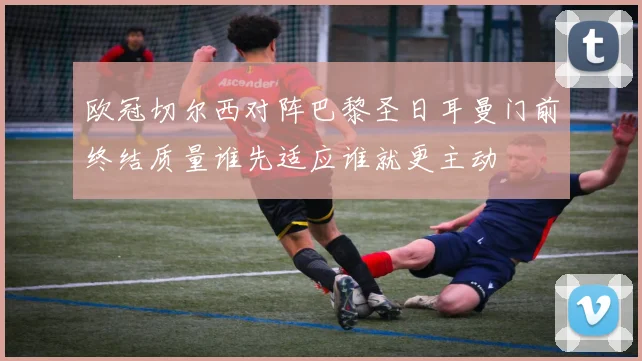 欧冠切尔西对阵巴黎圣日耳曼门前终结质量谁先适应谁就更主动