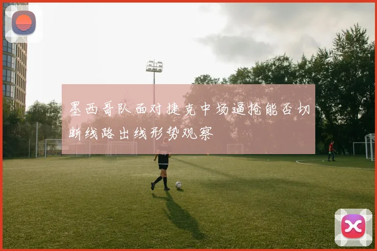 墨西哥队面对捷克中场逼抢能否切断线路出线形势观察