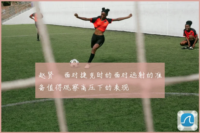 赵贤祐面对捷克时的面对远射的准备值得观察高压下的表现