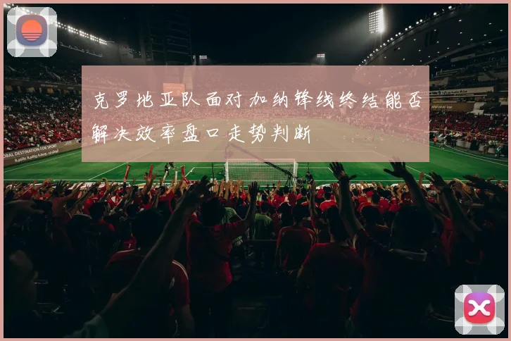 克罗地亚队面对加纳锋线终结能否解决效率盘口走势判断