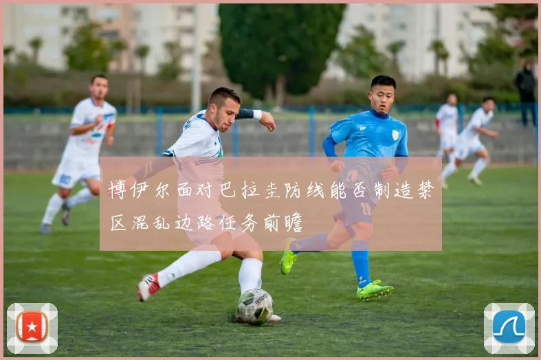 博伊尔面对巴拉圭防线能否制造禁区混乱边路任务前瞻