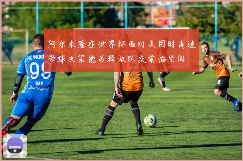 阿尔米隆在世界杯面对美国时高速带球决策能否释放队友前插空间