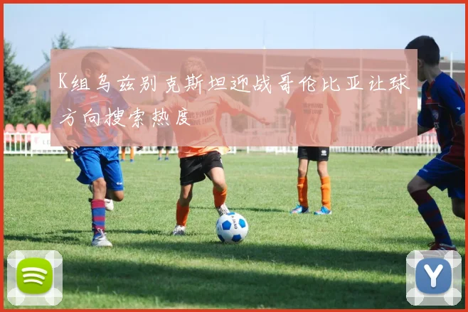 K组乌兹别克斯坦迎战哥伦比亚让球方向搜索热度