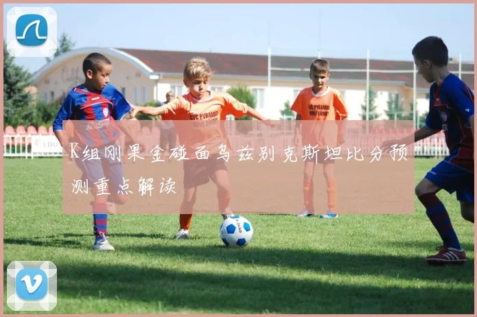 K组刚果金碰面乌兹别克斯坦比分预测重点解读