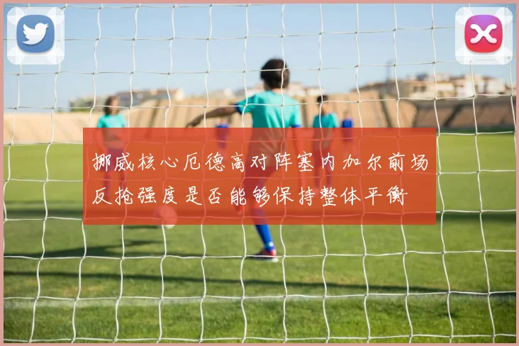 挪威核心厄德高对阵塞内加尔前场反抢强度是否能够保持整体平衡