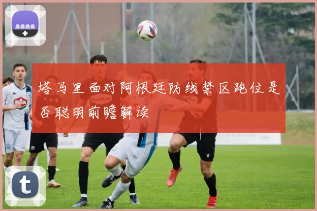 塔马里面对阿根廷防线禁区跑位是否聪明前瞻解读