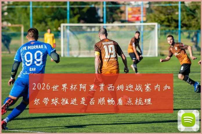 2026世界杯阿里贾西姆迎战塞内加尔带球推进是否顺畅看点梳理