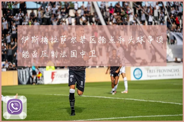 伊斯梅拉萨尔禁区抢点和头球争顶能否压制法国中卫