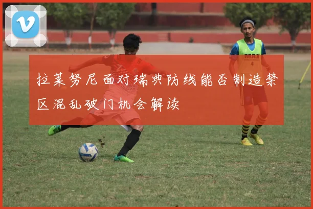拉莱努尼面对瑞典防线能否制造禁区混乱破门机会解读
