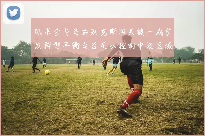 刚果金与乌兹别克斯坦关键一战首发阵型平衡是否足以控制中场区域