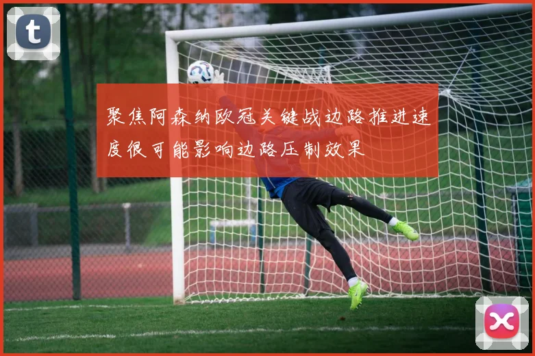 聚焦阿森纳欧冠关键战边路推进速度很可能影响边路压制效果